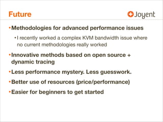 Future
• Methodologies for advanced performance issues
• I recently worked a complex KVM bandwidth issue where
no current methodologies really worked

• Innovative methods based on open source +
dynamic tracing

• Less performance mystery. Less guesswork.
• Better use of resources (price/performance)
• Easier for beginners to get started

 