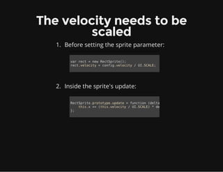 The velocity needs to be
scaled
1. Before setting the sprite parameter:
2. Inside the sprite's update:
var rect = new RectSprite();
rect.velocity = config.velocity / UI.SCALE;
RectSprite.prototype.update = function (delta) {
this.x += (this.velocity / UI.SCALE) * delta;
};
 