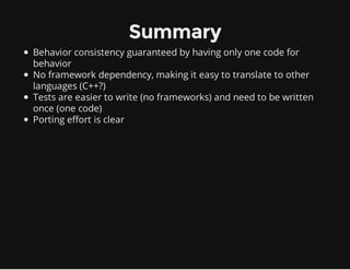 Summary
Behavior consistency guaranteed by having only one code for
behavior
No framework dependency, making it easy to translate to other
languages (C++?)
Tests are easier to write (no frameworks) and need to be written
once (one code)
Porting effort is clear
 