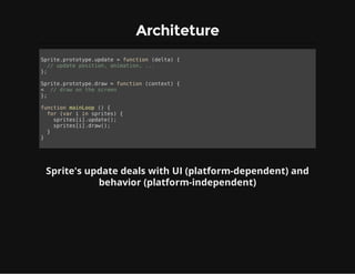 Architeture
Sprite.prototype.update = function (delta) {
// update position, animation, ...
};
Sprite.prototype.draw = function (context) {
< // draw on the screen
};
function mainLoop () {
for (var i in sprites) {
sprites[i].update();
sprites[i].draw();
}
}
Sprite's update deals with UI (platform-dependent) and
behavior (platform-independent)
 