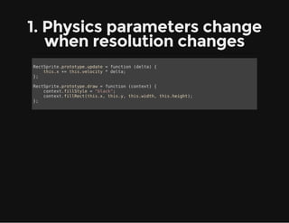 1. Physics parameters change
when resolution changes
RectSprite.prototype.update = function (delta) {
this.x += this.velocity * delta;
};
RectSprite.prototype.draw = function (context) {
context.fillStyle = "black";
context.fillRect(this.x, this.y, this.width, this.height);
};
 