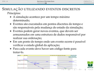 FISL 14 SISTEMAS DISTRIBU´IDOS OMNET++
SIMULAC¸ ˜AO UTILIZANDO EVENTOS DISCRETOS
Princ´ıpios:
A simulac¸˜ao acontece por um tempo m´aximo
determinado;
Eventos s˜ao executados em pontos discretos do tempo e
s˜ao respons´aveis pela mudanc¸a do estado da simulac¸˜ao;
Eventos podem gerar novos eventos, que devem ser
armazenados em uma estrutura de dados respons´avel por
realizar sua ordenac¸˜ao;
Em um ponto do tempo onde um evento ocorre ´e poss´ıvel
veriﬁcar o estado global da aplicac¸˜ao;
Para cada evento deve haver um c´odigo fonte para
tratar-lo.
 