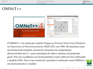 FISL 14 SISTEMAS DISTRIBU´IDOS OMNET++
OMNET++
O OMNeT++ foi criado por Andr´as Vargas na Technical University of Budapest,
no Department of Telecommunications (BME-HIT), em 1998. Ele funciona como
um framework modular, extens´ıvel e baseado em componentes
desenvolvidos em C++ para simulac¸˜ao de redes e sistemas de prop´osito
geral. Para uso acadˆemico seu licenciamento ´e como software livre utilizando
o modelo GNU. Para o uso comercial o produto ´e conhecido como OMNest e
seu licenciamento ´e vendido.
 
