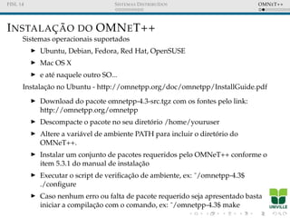 FISL 14 SISTEMAS DISTRIBU´IDOS OMNET++
INSTALAC¸ ˜AO DO OMNET++
Sistemas operacionais suportados
Ubuntu, Debian, Fedora, Red Hat, OpenSUSE
Mac OS X
e at´e naquele outro SO...
Instalac¸˜ao no Ubuntu - http://omnetpp.org/doc/omnetpp/InstallGuide.pdf
Download do pacote omnetpp-4.3-src.tgz com os fontes pelo link:
http://omnetpp.org/omnetpp
Descompacte o pacote no seu diret´orio /home/youruser
Altere a vari´avel de ambiente PATH para incluir o diret´orio do
OMNeT++.
Instalar um conjunto de pacotes requeridos pelo OMNeT++ conforme o
item 5.3.1 do manual de instalac¸˜ao
Executar o script de veriﬁcac¸˜ao de ambiente, ex: ˜/omnetpp-4.3$
./conﬁgure
Caso nenhum erro ou falta de pacote requerido seja apresentado basta
iniciar a compilac¸˜ao com o comando, ex: ˜/omnetpp-4.3$ make
 
