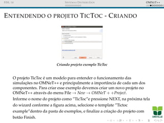 FISL 14 SISTEMAS DISTRIBU´IDOS OMNET++
ENTENDENDO O PROJETO TICTOC - CRIANDO
Criando projeto exemplo TicToc
O projeto TicToc ´e um modelo para entender o funcionamento das
simulac¸ ˜oes no OMNeT++ e principalmente a importˆancia de cada um dos
componentes. Para criar esse exemplo devemos criar um novo projeto no
OMNeT++ atrav´es do menu File → New → OMNeT + +Project.
Informe o nome do projeto como ”TicToc”e pressione NEXT, na pr´oxima tela
do wizard conforme a ﬁgura acima, selecione o template ”Tictoc
example”dentro da pasta de exemplos, e ﬁnalize a criac¸˜ao do projeto com
bot˜ao Finish.
 