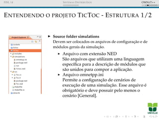 FISL 14 SISTEMAS DISTRIBU´IDOS OMNET++
ENTENDENDO O PROJETO TICTOC - ESTRUTURA 1/2
Source folder simulations
Devem ser colocados os arquivos de conﬁgurac¸˜ao e de
m´odulos gerais da simulac¸˜ao.
Arquivo com extens˜ao NED
S˜ao arquivos que utilizam uma linguagem
espec´ıﬁca para a descric¸˜ao de m´odulos que
s˜ao unidos para compor a aplicac¸˜ao.
Arquivo omnetpp.ini
Permite a conﬁgurac¸˜ao de cen´arios de
execuc¸˜ao de uma simulac¸˜ao. Esse arquivo ´e
obrigat´orio e deve possuir pelo menos o
cen´ario [General].
 