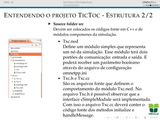 FISL 14 SISTEMAS DISTRIBU´IDOS OMNET++
ENTENDENDO O PROJETO TICTOC - ESTRUTURA 2/2
Source folder src
Devem ser colocados os c´odigos fonte em C++ e de
m´odulos componenes da simulac¸˜ao.
Txc.ned
Deﬁne um m´odulo simples que representa
um n´o da simulac¸˜ao. Esse m´odulo ter´a dois
port˜oes de comunicac¸˜ao: entrada e sa´ıda. E
poder´a receber um parˆametro booleano
atrav´es do arquivo de conﬁgurac¸˜ao
omnetpp.ini
Txc.h e Txc.cc
S˜ao os arquivos fonte que deﬁnem o
comportamento do m´odulo Txc.ned. No
arquivo Txc.h ´e poss´ıvel observar que a
interface cSimpleModule ser´a implementada.
Com isso o arquivo Txc.cc dever´a conter o
c´odigo fonte dos m´etodos initialize e
handleMessage.
 