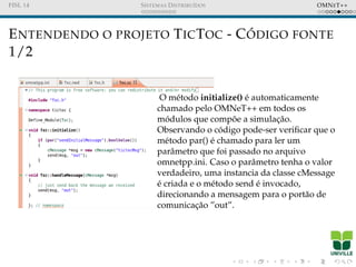 FISL 14 SISTEMAS DISTRIBU´IDOS OMNET++
ENTENDENDO O PROJETO TICTOC - C ´ODIGO FONTE
1/2
O m´etodo initialize() ´e automaticamente
chamado pelo OMNeT++ em todos os
m´odulos que comp˜oe a simulac¸˜ao.
Observando o c´odigo pode-ser veriﬁcar que o
m´etodo par() ´e chamado para ler um
parˆametro que foi passado no arquivo
omnetpp.ini. Caso o parˆametro tenha o valor
verdadeiro, uma instancia da classe cMessage
´e criada e o m´etodo send ´e invocado,
direcionando a mensagem para o port˜ao de
comunicac¸˜ao ”out”.
 
