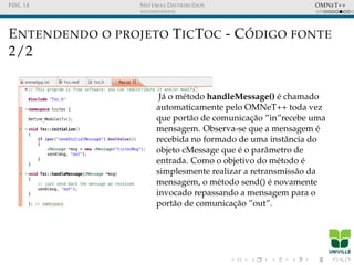 FISL 14 SISTEMAS DISTRIBU´IDOS OMNET++
ENTENDENDO O PROJETO TICTOC - C ´ODIGO FONTE
2/2
J´a o m´etodo handleMessage() ´e chamado
automaticamente pelo OMNeT++ toda vez
que port˜ao de comunicac¸˜ao ”in”recebe uma
mensagem. Observa-se que a mensagem ´e
recebida no formado de uma instˆancia do
objeto cMessage que ´e o parˆametro de
entrada. Como o objetivo do m´etodo ´e
simplesmente realizar a retransmiss˜ao da
mensagem, o m´etodo send() ´e novamente
invocado repassando a mensagem para o
port˜ao de comunicac¸˜ao ”out”.
 
