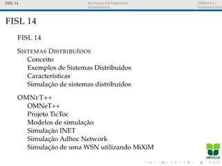 FISL 14 SISTEMAS DISTRIBU´IDOS OMNET++
FISL 14
FISL 14
SISTEMAS DISTRIBU´IDOS
Conceito
Exemplos de Sistemas Distribu´ıdos
Caracter´ısticas
Simulac¸˜ao de sistemas distribu´ıdos
OMNET++
OMNeT++
Projeto TicToc
Modelos de simulac¸˜ao
Simulac¸˜ao INET
Simulac¸˜ao Adhoc Network
Simulac¸˜ao de uma WSN utilizando MiXiM
 