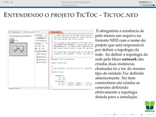 FISL 14 SISTEMAS DISTRIBU´IDOS OMNET++
ENTENDENDO O PROJETO TICTOC - TICTOC.NED
´E obrigat´oria a existˆencia de
pelo menos um arquivo no
formato NED com o nome do
projeto que ser´a respons´avel
por deﬁnir a topologia da
rede. Ao deﬁnir a topologia da
rede pelo bloco network s˜ao
criadas duas instˆancias
chamadas tic e toc do mesmo
t´ıpo de m´odulo Txc deﬁnido
anteriormente. No item
connections s˜ao criadas as
conex˜oes deﬁnindo
efetivamente a topologia
dotada para a simulac¸˜ao.
 