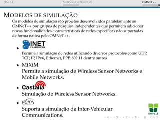 FISL 14 SISTEMAS DISTRIBU´IDOS OMNET++
MODELOS DE SIMULAC¸ ˜AO
Os modelos de simulac¸˜ao s˜ao projetos desenvolvidos paralelamente ao
OMNeT++ por grupos de pesquisa independentes que permitem adicionar
novas funcionalidades e caracter´ısticas de redes espec´ıﬁcas n˜ao suportadas
de forma nativa pelo OMNeT++.
Permite a simulac¸˜ao de redes utilizando diversos protocolos como UDP,
TCP, IP, IPv6, Ethernet, PPP, 802.11 dentre outros.
MiXiM
Permite a simulac¸˜ao de Wireless Sensor Networks e
Mobile Networks.
Simulac¸˜ao de Wireless Sensor Networks.
Suporta a simulac¸˜ao de Inter-Vehicular
Communications.
 