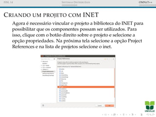 FISL 14 SISTEMAS DISTRIBU´IDOS OMNET++
CRIANDO UM PROJETO COM INET
Agora ´e necess´ario vincular o projeto a biblioteca do INET para
possibilitar que os componentes possam ser utilizados. Para
isso, clique com o bot˜ao direito sobre o projeto e selecione a
opc¸˜ao propriedades. Na pr´oxima tela selecione a opc¸˜ao Project
References e na lista de projetos selecione o inet.
 