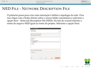 FISL 14 SISTEMAS DISTRIBU´IDOS OMNET++
NED FILE - NETWORK DESCRIPTION FILE
O primeiro passo para criar uma simulac¸˜ao ´e deﬁnir a topologia da rede. Para
isso clique com o bot˜ao direito sobre o source folder simulations e selecione a
opc¸˜ao New - Network Description File (NED). Na tela do wizard informe o
nome do arquivo NED igual ao nome do projeto. Selecione a opc¸˜ao Next.
 