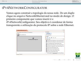 FISL 14 SISTEMAS DISTRIBU´IDOS OMNET++
IPV4NETWORKCONFIGURATOR
Vamos agora construir a topologia da nossa rede. De um duplo
clique no arquivo NetworkEthernet.ned no modo de design. O
primeiro componente que vamos inserir ´e o
iPv4NetworkConﬁgurator. Seu objetivo ´e coordenar de forma
transparente a utilizac¸˜ao do protocolo IP sobre a rede Ethernet.
 