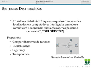 FISL 14 SISTEMAS DISTRIBU´IDOS OMNET++
SISTEMAS DISTRIBU´IDOS
”Um sistema distribu´ıdo ´e aquele no qual os componentes
localizados em computadores interligados em rede se
comunicam e coordenam suas ac¸ ˜oes apenas passando
mensagens”[COULORIS:2007] .
Prop´ositos:
Compartilhamento de recursos
Escalabilidade
Seguranc¸a
Transparˆencia
Topologia de um sistema distribu´ıdo
 