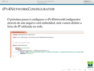 FISL 14 SISTEMAS DISTRIBU´IDOS OMNET++
IPV4NETWORKCONFIGURATOR
O pr´oximo passo ´e conﬁgurar o iPv4NetworkConﬁgurator
atrav´es de um arquivo xml embedded, nele vamos deﬁnir a
faixa de IP utilizada na rede.
 