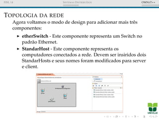 FISL 14 SISTEMAS DISTRIBU´IDOS OMNET++
TOPOLOGIA DA REDE
Agora voltamos o modo de design para adicionar mais trˆes
componentes:
etherSwitch - Este componente representa um Switch no
padr˜ao Ethernet.
StandarHost - Este componente representa os
computadores conectados a rede. Devem ser insiridos dois
StandarHosts e seus nomes foram modiﬁcados para server
e client.
 
