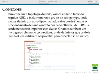 FISL 14 SISTEMAS DISTRIBU´IDOS OMNET++
CONEX ˜OES
Para concluir a topologia da rede, vamos editar o fonte do
arquivo NED, e incluir um novo grupo de c´odigo type, onde
vamos deﬁnir um novo tipo chamado cable que ir´a herdar o
funcionamento de uma conex˜ao por cabo ethernet de 100MBs,
sendo necess´ario importar esta classe. Criamos tamb´em um
novo grupo chamado connections, onde deﬁnimos que os dois
StandarHosts utilizam o tipo cable para conectar-se ao switch.
 