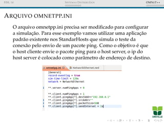 FISL 14 SISTEMAS DISTRIBU´IDOS OMNET++
ARQUIVO OMNETPP.INI
O arquivo omnetpp.ini precisa ser modiﬁcado para conﬁgurar
a simulac¸˜ao. Para esse exemplo vamos utilizar uma aplicac¸˜ao
padr˜ao existente nos StandarHosts que simula o teste da
conex˜ao pelo envio de um pacote ping. Como o objetivo ´e que
o host cliente envie o pacote ping para o host server, o ip do
host server ´e colocado como parˆametro de enderec¸o de destino.
 