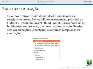 FISL 14 SISTEMAS DISTRIBU´IDOS OMNET++
BUILD DA SIMULAC¸ ˜AO
Devemos realizar o build da simulac¸˜ao, para isso basta
selecionar o projeto NetworkEthernet e no menu principal do
OMNeT++ clicar em Project - Build Project. Caso o processo de
build ocorra com sucesso, um novo pacote chamado Binaries
ser´a criado no projeto contendo os arquivos compilados da
simulac¸˜ao.
 