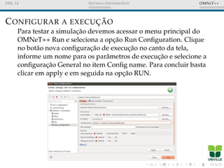 FISL 14 SISTEMAS DISTRIBU´IDOS OMNET++
CONFIGURAR A EXECUC¸ ˜AO
Para testar a simulac¸˜ao devemos acessar o menu principal do
OMNeT++ Run e seleciona a opc¸˜ao Run Conﬁguration. Clique
no bot˜ao nova conﬁgurac¸˜ao de execuc¸˜ao no canto da tela,
informe um nome para os parˆametros de execuc¸˜ao e selecione a
conﬁgurac¸˜ao General no item Conﬁg name. Para concluir basta
clicar em apply e em seguida na opc¸˜ao RUN.
 