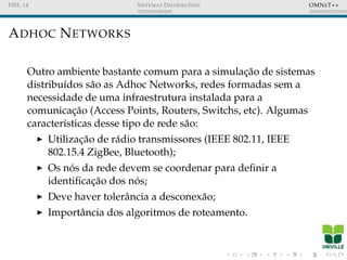 FISL 14 SISTEMAS DISTRIBU´IDOS OMNET++
ADHOC NETWORKS
Outro ambiente bastante comum para a simulac¸˜ao de sistemas
distribu´ıdos s˜ao as Adhoc Networks, redes formadas sem a
necessidade de uma infraestrutura instalada para a
comunicac¸˜ao (Access Points, Routers, Switchs, etc). Algumas
caracter´ısticas desse tipo de rede s˜ao:
Utilizac¸˜ao de r´adio transmissores (IEEE 802.11, IEEE
802.15.4 ZigBee, Bluetooth);
Os n´os da rede devem se coordenar para deﬁnir a
identiﬁcac¸˜ao dos n´os;
Deve haver tolerˆancia a desconex˜ao;
Importˆancia dos algoritmos de roteamento.
 