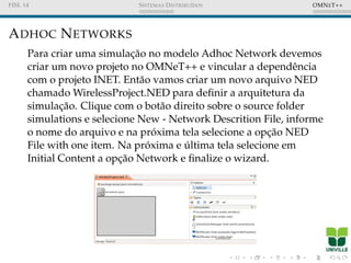 FISL 14 SISTEMAS DISTRIBU´IDOS OMNET++
ADHOC NETWORKS
Para criar uma simulac¸˜ao no modelo Adhoc Network devemos
criar um novo projeto no OMNeT++ e vincular a dependˆencia
com o projeto INET. Ent˜ao vamos criar um novo arquivo NED
chamado WirelessProject.NED para deﬁnir a arquitetura da
simulac¸˜ao. Clique com o bot˜ao direito sobre o source folder
simulations e selecione New - Network Descrition File, informe
o nome do arquivo e na pr´oxima tela selecione a opc¸˜ao NED
File with one item. Na pr´oxima e ´ultima tela selecione em
Initial Content a opc¸˜ao Network e ﬁnalize o wizard.
 