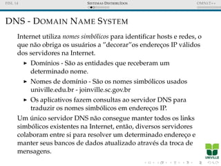 FISL 14 SISTEMAS DISTRIBU´IDOS OMNET++
DNS - DOMAIN NAME SYSTEM
Internet utiliza nomes simb´olicos para identiﬁcar hosts e redes, o
que n˜ao obriga os usu´arios a ”decorar”os enderec¸os IP v´alidos
dos servidores na Internet.
Dom´ınios - S˜ao as entidades que receberam um
determinado nome.
Nomes de dom´ınio - S˜ao os nomes simb´olicos usados
univille.edu.br - joinville.sc.gov.br
Os aplicativos fazem consultas ao servidor DNS para
traduzir os nomes simb´olicos em enderec¸os IP.
Um ´unico servidor DNS n˜ao consegue manter todos os links
simb´olicos existentes na Internet, ent˜ao, diversos servidores
colaboram entre si para resolver um determinado enderec¸o e
manter seus bancos de dados atualizado atrav´es da troca de
mensagens.
 