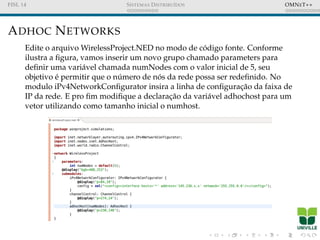 FISL 14 SISTEMAS DISTRIBU´IDOS OMNET++
ADHOC NETWORKS
Edite o arquivo WirelessProject.NED no modo de c´odigo fonte. Conforme
ilustra a ﬁgura, vamos inserir um novo grupo chamado parameters para
deﬁnir uma vari´avel chamada numNodes com o valor inicial de 5, seu
objetivo ´e permitir que o n´umero de n´os da rede possa ser redeﬁnido. No
modulo iPv4NetworkConﬁgurator insira a linha de conﬁgurac¸˜ao da faixa de
IP da rede. E pro ﬁm modiﬁque a declarac¸˜ao da vari´avel adhochost para um
vetor utilizando como tamanho inicial o numhost.
 