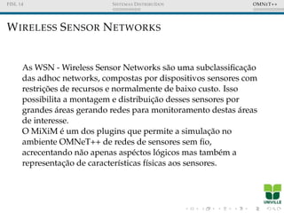 FISL 14 SISTEMAS DISTRIBU´IDOS OMNET++
WIRELESS SENSOR NETWORKS
As WSN - Wireless Sensor Networks s˜ao uma subclassiﬁcac¸˜ao
das adhoc networks, compostas por dispositivos sensores com
restric¸ ˜oes de recursos e normalmente de baixo custo. Isso
possibilita a montagem e distribuic¸˜ao desses sensores por
grandes ´areas gerando redes para monitoramento destas ´areas
de interesse.
O MiXiM ´e um dos plugins que permite a simulac¸˜ao no
ambiente OMNeT++ de redes de sensores sem ﬁo,
acrecentando n˜ao apenas asp´ectos l´ogicos mas tamb´em a
representac¸˜ao de caracter´ısticas f´ısicas aos sensores.
 
