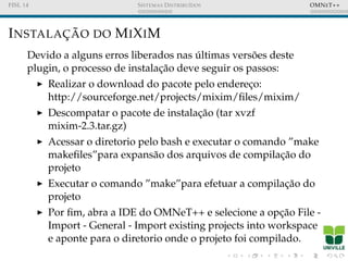 FISL 14 SISTEMAS DISTRIBU´IDOS OMNET++
INSTALAC¸ ˜AO DO MIXIM
Devido a alguns erros liberados nas ´ultimas vers˜oes deste
plugin, o processo de instalac¸˜ao deve seguir os passos:
Realizar o download do pacote pelo enderec¸o:
http://sourceforge.net/projects/mixim/ﬁles/mixim/
Descompatar o pacote de instalac¸˜ao (tar xvzf
mixim-2.3.tar.gz)
Acessar o diretorio pelo bash e executar o comando ”make
makeﬁles”para expans˜ao dos arquivos de compilac¸˜ao do
projeto
Executar o comando ”make”para efetuar a compilac¸˜ao do
projeto
Por ﬁm, abra a IDE do OMNeT++ e selecione a opc¸˜ao File -
Import - General - Import existing projects into workspace
e aponte para o diretorio onde o projeto foi compilado.
 