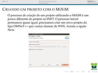 FISL 14 SISTEMAS DISTRIBU´IDOS OMNET++
CRIANDO UM PROJETO COM O MIXIM
O processo de criac¸˜ao de um projeto utilizando o MiXiM ´e um
pouco diferente do projeto no INET. O processo inicial
permanece quase igual, precisamos criar um novo projeto do
tipo OMNeT++ que vamos chamar de WSN. Acione a opc¸˜ao
Next.
 