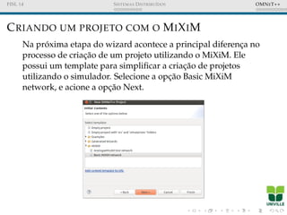FISL 14 SISTEMAS DISTRIBU´IDOS OMNET++
CRIANDO UM PROJETO COM O MIXIM
Na pr´oxima etapa do wizard acontece a principal diferenc¸a no
processo de criac¸˜ao de um projeto utilizando o MiXiM. Ele
possui um template para simpliﬁcar a criac¸˜ao de projetos
utilizando o simulador. Selecione a opc¸˜ao Basic MiXiM
network, e acione a opc¸˜ao Next.
 