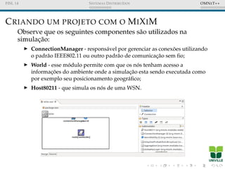 FISL 14 SISTEMAS DISTRIBU´IDOS OMNET++
CRIANDO UM PROJETO COM O MIXIM
Observe que os seguintes componentes s˜ao utilizados na
simulac¸˜ao:
ConnectionManager - respons´avel por gerenciar as conex˜oes utilizando
o padr˜ao IEEE802.11 ou outro padr˜ao de comunicac¸˜ao sem ﬁo;
World - esse m´odulo permite com que os n´os tenham acesso a
informac¸ ˜oes do ambiente onde a simulac¸˜ao esta sendo executada como
por exemplo seu posicionamento geogr´aﬁco;
Host80211 - que simula os n´os de uma WSN.
 