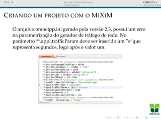 FISL 14 SISTEMAS DISTRIBU´IDOS OMNET++
CRIANDO UM PROJETO COM O MIXIM
O arquivo omnetpp.ini gerado pela vers˜ao 2.3, possui um erro
na parametrizac¸˜ao do gerador de tr´afego de rede. No
parˆametro **.appl.trafﬁcParam deve ser inserido um ”s”que
representa segundos, logo ap´os o valor um.
 