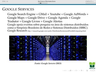FISL 14 SISTEMAS DISTRIBU´IDOS OMNET++
GOOGLE SERVICES
Google Search Engine + GMail + Youtube + Google AdWords +
Google Maps + Google Drive + Google Agenda + Google
Tradutor + Google Livros + Google Alertas
Google apoia eventos sobre pesquisa na ´area de sistemas distribu´ıdos
como o Simp´osio Brasileiro de Redes e Sistemas Distribu´ıdos (SBRC).
Google Research http://research.google.com/pubs/DistributedSystemsandParallelComputing.html
Fonte: Google Servers (2013)
 