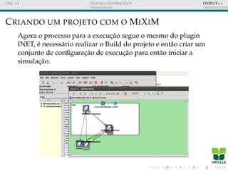 FISL 14 SISTEMAS DISTRIBU´IDOS OMNET++
CRIANDO UM PROJETO COM O MIXIM
Agora o processo para a execuc¸˜ao segue o mesmo do plugin
INET, ´e necess´ario realizar o Build do projeto e ent˜ao criar um
conjunto de conﬁgurac¸˜ao de execuc¸˜ao para ent˜ao iniciar a
simulac¸˜ao.
 