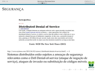 FISL 14 SISTEMAS DISTRIBU´IDOS OMNET++
SEGURANC¸ A
Fonte: WEB The New York Times (2013)
http://www.nytimes.com/2013/04/02/science/distributed-denial-of-service.html?r = 0
Sistemas distribu´ıdos est˜ao sujeitos a ameac¸as de seguranc¸a
relevantes como o DoS Denial-of-service (ataque de negac¸˜ao de
servic¸o), ataques de invas˜ao ou substituic¸˜ao de c´odigos m´oveis.
 