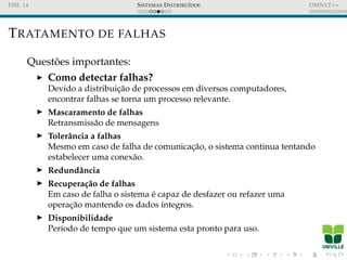 FISL 14 SISTEMAS DISTRIBU´IDOS OMNET++
TRATAMENTO DE FALHAS
Quest˜oes importantes:
Como detectar falhas?
Devido a distribuic¸˜ao de processos em diversos computadores,
encontrar falhas se torna um processo relevante.
Mascaramento de falhas
Retransmiss˜ao de mensagens
Tolerˆancia a falhas
Mesmo em caso de falha de comunicac¸˜ao, o sistema continua tentando
estabelecer uma conex˜ao.
Redundˆancia
Recupera¸c˜ao de falhas
Em caso de falha o sistema ´e capaz de desfazer ou refazer uma
operac¸˜ao mantendo os dados ´ıntegros.
Disponibilidade
Per´ıodo de tempo que um sistema esta pronto para uso.
 