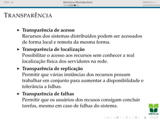 FISL 14 SISTEMAS DISTRIBU´IDOS OMNET++
TRANSPAR ˆENCIA
Transparˆencia de acesso
Recursos dos sistemas distribu´ıdos podem ser acessados
de forma local e remota da mesma forma.
Transparˆencia de localiza¸c˜ao
Possibilitar o acesso aos recursos sem conhecer a real
localizac¸˜ao f´ısica dos servidores na rede.
Transparˆencia de replica¸c˜ao
Permitir que v´arias instˆancias dos recursos possam
trabalhar em conjunto para aumentar a disponibilidade e
tolerˆancia a falhas.
Transparˆencia de falhas
Permitir que os usu´arios dos recusos consigam concluir
tarefas, mesmo em caso de falhas do sistema.
 
