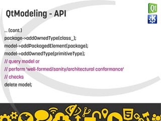   
QtModeling - API
… (cont.)
package->addOwnedType(class_);
model->addPackagedElement(package);
model->addOwnedType(primitiveType);
// query model or
// perform 'well-formed/sanity/architectural conformance'
// checks
delete model;
 