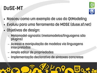    
DuSE-MT
● Nasceu como um exemplo de uso do QtModeling
● Evoluiu para uma ferramenta de MDSE (duse.sf.net)
● Objetivos de design:
– Metamodel-agnostic (metamodelos/linguagens são
plugins)
– Acesso e manipulação de modelos via linguagens
interpretadas
– Amplo editor de propriedades
– Implementação declarativa de sintaxes concretas
 