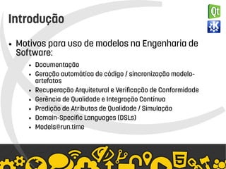   
Introdução
● Motivos para uso de modelos na Engenharia de
Software:
● Documentação
● Geração automática de código / sincronização modelo-
artefatos
● Recuperação Arquitetural e Verificação de Conformidade
● Gerência de Qualidade e Integração Contínua
● Predição de Atributos de Qualidade / Simulação
● Domain-Specific Languages (DSLs)
● Models@run.time
 