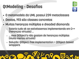    
QtModeling - Desafios
● O metamodelo da UML possui 239 metaclasses
● Destas, 193 são classes concretas
● Muitas heranças múltiplas e dreaded diamonds
– Estaria tudo ok se estivéssemos implementando em C++
(heranças virtuais) …
– … mas QObject's não gostam de heranças múltiplas
(muito menos virtuais)
– Solução: QObject-free implementation + QObject-based
wrappers
 