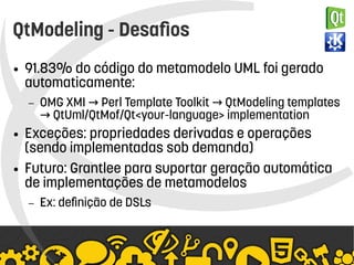    
QtModeling - Desafios
● 91.83% do código do metamodelo UML foi gerado
automaticamente:
– OMG XMI Perl Template Toolkit QtModeling templates→ →
QtUml/QtMof/Qt<your-language> implementation→
● Exceções: propriedades derivadas e operações
(sendo implementadas sob demanda)
● Futuro: Grantlee para suportar geração automática
de implementações de metamodelos
– Ex: definição de DSLs
 