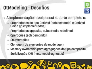   
QtModeling - Desafios
● A implementação atual possui suporte completo a:
– Propriedades do tipo Derived (sob demanda) e Derived
Union (já implementadas)
– Propriedades opposite, subsetted e redefined
– Operações (sob demanda)
– Enumerações
– Clonagem de elementos de modelagem
– Memory ownership para agregações do tipo composite
– Serialização XMI (metamodel-agnostic)
 