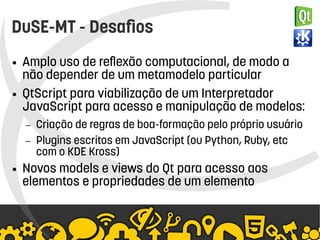    
DuSE-MT - Desafios
● Amplo uso de reflexão computacional, de modo a
não depender de um metamodelo particular
● QtScript para viabilização de um Interpretador
JavaScript para acesso e manipulação de modelos:
– Criação de regras de boa-formação pelo próprio usuário
– Plugins escritos em JavaScript (ou Python, Ruby, etc
com o KDE Kross)
● Novos models e views do Qt para acesso aos
elementos e propriedades de um elemento
 