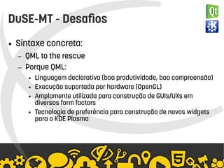    
DuSE-MT - Desafios
● Sintaxe concreta:
– QML to the rescue
– Porque QML:
● Linguagem declarativa (boa produtividade, boa compreensão)
● Execução suportada por hardware (OpenGL)
● Amplamente utilizada para construção de GUIs/UXs em
diversos form factors
● Tecnologia de preferência para construção de novos widgets
para o KDE Plasma
 