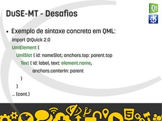    
DuSE-MT - Desafios
● Exemplo de sintaxe concreta em QML:
import QtQuick 2.0
UmlElement {
UmlSlot { id: nameSlot; anchors.top: parent.top
Text { id: label, text: element.name,
anchors.centerIn: parent
}
}
… (cont.)
 